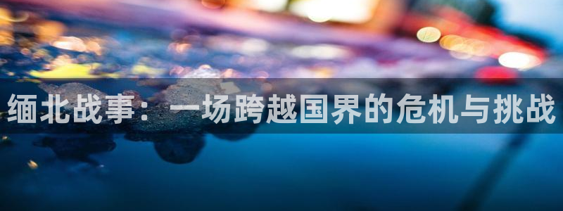 恩佐娱乐：缅北战事：一场跨越国界的危机与挑战